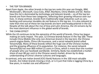 • THE TOP TEN BRANDS
Apart from Apple, the other brands in the top ten ranks this year are Google, IBM,
    McDonald's, Microsoft, Coca-Cola, AT&T, Marlboro, China Mobile and GE. Notice
    how this list is dominated by technology and telecom brands – six of the top ten
    brands are from these two categories, reflecting their growing influence over our
    lives. In sharp contrast, brands from traditionally large industries such as cars,
    banking and consumer durables do not feature in the top ten. It is also relevant to
    note that nine out of these ten top brands are born and headquartered in the US.
    Despite all the talk about the rise of Asia and Latin America, the US remains by far
    the most dominant influence in the global world of brands.
• THE CHINA EFFECT
While the US continues to be the epicentre of the world of brands, China has begun
    making an early impact. This year, 12 Chinese brands feature in the Top 100. These
    include China Mobile (the only non-American brand in the top ten), the Chinese
    search engine Baidu, China Life Insurance, and a social network brand called
    Tencent/QQ. Many of these brands reflect the huge size of the Chinese market,
    and the growing affluence of its population. For instance, the social network
    Tencent/QQ has over 800 million (!) users in China, which is more than the number
    of people who use Facebook worldwide. Similarly, Baidu has established a market
    share of over 80 per cent in the Chinese search market, driven by its deep
    understanding of China's diverse cultures and languages.
In contrast, only one Indian brand (ICICI Bank) features in the 100 most valuable
    brands. Are Indian brands missing a trick, or is it just that India is lagging China by a
    few years, in market size and affluence?
 
