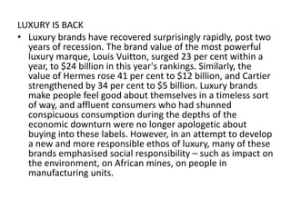 LUXURY IS BACK
• Luxury brands have recovered surprisingly rapidly, post two
  years of recession. The brand value of the most powerful
  luxury marque, Louis Vuitton, surged 23 per cent within a
  year, to $24 billion in this year's rankings. Similarly, the
  value of Hermes rose 41 per cent to $12 billion, and Cartier
  strengthened by 34 per cent to $5 billion. Luxury brands
  make people feel good about themselves in a timeless sort
  of way, and affluent consumers who had shunned
  conspicuous consumption during the depths of the
  economic downturn were no longer apologetic about
  buying into these labels. However, in an attempt to develop
  a new and more responsible ethos of luxury, many of these
  brands emphasised social responsibility – such as impact on
  the environment, on African mines, on people in
  manufacturing units.
 
