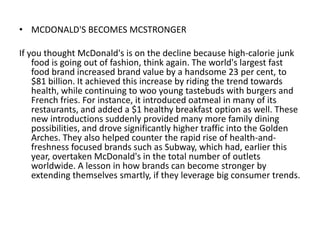 • MCDONALD'S BECOMES MCSTRONGER

If you thought McDonald's is on the decline because high-calorie junk
    food is going out of fashion, think again. The world's largest fast
    food brand increased brand value by a handsome 23 per cent, to
    $81 billion. It achieved this increase by riding the trend towards
    health, while continuing to woo young tastebuds with burgers and
    French fries. For instance, it introduced oatmeal in many of its
    restaurants, and added a $1 healthy breakfast option as well. These
    new introductions suddenly provided many more family dining
    possibilities, and drove significantly higher traffic into the Golden
    Arches. They also helped counter the rapid rise of health-and-
    freshness focused brands such as Subway, which had, earlier this
    year, overtaken McDonald's in the total number of outlets
    worldwide. A lesson in how brands can become stronger by
    extending themselves smartly, if they leverage big consumer trends.
 