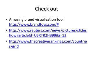 Check out
• Amazing brand visualisation tool
  http://www.brandtoys.com/#
• http://www.reuters.com/news/pictures/slides
  how?articleId=USRTR2H399#a=13
• http://www.thecreativerankings.com/countrie
  s/grid
 