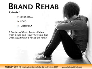 BRAND REHAB
                                   Episode 1:
                                               JONES SODA

                                               LEVI’S

                                               MOTOROLA


                                   3 Stories of Great Brands Fallen
THE MOBILEYOUTH® REPORT 2010




                                   from Grace and How They Can Rise
                                   Once Again with a Focus on Youth




                                                                                                                   1
                               MOBILEYOUTH® helping brands market with youth since 2001   www.whatyouththink.com
 