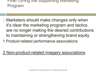 Copyright © 2013 Pearson Education, Inc. Publishing as Prentice Hall.
Fine-Tuning the Supporting Marketing
Program
.
 Marketers should make changes only when
it’s clear the marketing program and tactics
are no longer making the desired contributions
to maintaining or strengthening brand equity
1 Product-related performance associations
2 Non-product-related imagery associations
 