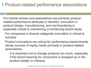 Copyright © 2013 Pearson Education, Inc. Publishing as Prentice Hall.
1 Product-related performance associations
For brands whose core associations are primarily product-
related performance attributes or benefits, innovation in
product design, manufacturing, and merchandising is
especially critical to maintaining or enhancing brand equity.
• For companies in diverse categories innovation is critical to
success.
• Product innovations are critical for performance-based brands
whose sources of equity reside primarily in product-related
associations.
• It is important not to change products too much, especially
if the brand meaning for consumers is wrapped up in the
product design or makeup.
 