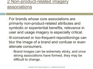 Copyright © 2013 Pearson Education, Inc. Publishing as Prentice Hall.
2 Non-product-related imagery
associations
• For brands whose core associations are
primarily non-product-related attributes and
symbolic or experiential benefits, relevance in
user and usage imagery is especially critical.
• Ill-conceived or too-frequent repositionings can
blur the image of a brand and confuse or even
alienate consumers.
• Brand images can be extremely sticky, and once
strong associations have formed, they may be
difficult to change.
 