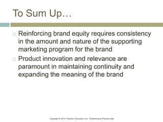 Copyright © 2013 Pearson Education, Inc. Publishing as Prentice Hall.
To Sum Up…
 Reinforcing brand equity requires consistency
in the amount and nature of the supporting
marketing program for the brand
 Product innovation and relevance are
paramount in maintaining continuity and
expanding the meaning of the brand
 