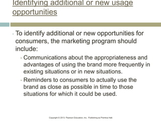 Copyright © 2013 Pearson Education, Inc. Publishing as Prentice Hall.
Identifying additional or new usage
opportunities
• To identify additional or new opportunities for
consumers, the marketing program should
include:
• Communications about the appropriateness and
advantages of using the brand more frequently in
existing situations or in new situations.
• Reminders to consumers to actually use the
brand as close as possible in time to those
situations for which it could be used.
 