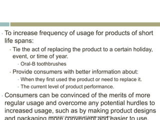 Copyright © 2013 Pearson Education, Inc. Publishing as Prentice Hall.
• To increase frequency of usage for products of short
life spans:
• Tie the act of replacing the product to a certain holiday,
event, or time of year.
• Oral-B toothbrushes
• Provide consumers with better information about:
• When they first used the product or need to replace it.
• The current level of product performance.
• Consumers can be convinced of the merits of more
regular usage and overcome any potential hurdles to
increased usage, such as by making product designs
 