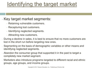 Copyright © 2013 Pearson Education, Inc. Publishing as Prentice Hall.
Identifying the target market
• Key target market segments:
• Retaining vulnerable customers.
• Recapturing lost customers.
• Identifying neglected segments.
• Attracting new customers.
• During a decline in sales, it is best to ensure that no more customers are
lost in the short run before targeting new ones.
• Segmenting on the basis of demographic variables or other means and
identifying neglected segments.
• Abandon the consumer group that supported it in the past to target a
completely new market segment.
• Marketers also introduce programs targeted to different racial and ethnic
groups, age groups, and income groups.
 