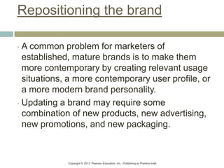Copyright © 2013 Pearson Education, Inc. Publishing as Prentice Hall.
Repositioning the brand
• A common problem for marketers of
established, mature brands is to make them
more contemporary by creating relevant usage
situations, a more contemporary user profile, or
a more modern brand personality.
• Updating a brand may require some
combination of new products, new advertising,
new promotions, and new packaging.
 