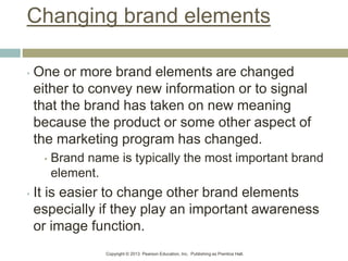 Copyright © 2013 Pearson Education, Inc. Publishing as Prentice Hall.
Changing brand elements
• One or more brand elements are changed
either to convey new information or to signal
that the brand has taken on new meaning
because the product or some other aspect of
the marketing program has changed.
• Brand name is typically the most important brand
element.
• It is easier to change other brand elements
especially if they play an important awareness
or image function.
 