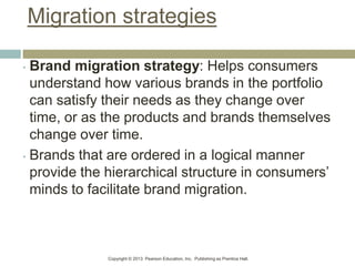 Copyright © 2013 Pearson Education, Inc. Publishing as Prentice Hall.
Migration strategies
• Brand migration strategy: Helps consumers
understand how various brands in the portfolio
can satisfy their needs as they change over
time, or as the products and brands themselves
change over time.
• Brands that are ordered in a logical manner
provide the hierarchical structure in consumers’
minds to facilitate brand migration.
 