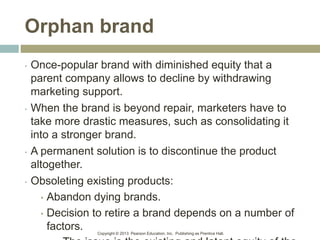 Copyright © 2013 Pearson Education, Inc. Publishing as Prentice Hall.
Orphan brand
• Once-popular brand with diminished equity that a
parent company allows to decline by withdrawing
marketing support.
• When the brand is beyond repair, marketers have to
take more drastic measures, such as consolidating it
into a stronger brand.
• A permanent solution is to discontinue the product
altogether.
• Obsoleting existing products:
• Abandon dying brands.
• Decision to retire a brand depends on a number of
factors.
 
