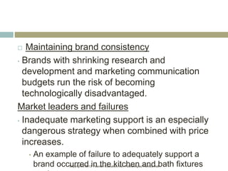 Copyright © 2013 Pearson Education, Inc. Publishing as Prentice Hall.
 Maintaining brand consistency
• Brands with shrinking research and
development and marketing communication
budgets run the risk of becoming
technologically disadvantaged.
Market leaders and failures
• Inadequate marketing support is an especially
dangerous strategy when combined with price
increases.
• An example of failure to adequately support a
brand occurred in the kitchen and bath fixtures
 