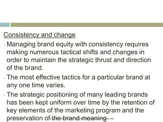 Copyright © 2013 Pearson Education, Inc. Publishing as Prentice Hall.
Consistency and change
• Managing brand equity with consistency requires
making numerous tactical shifts and changes in
order to maintain the strategic thrust and direction
of the brand.
• The most effective tactics for a particular brand at
any one time varies.
• The strategic positioning of many leading brands
has been kept uniform over time by the retention of
key elements of the marketing program and the
preservation of the brand meaning
 