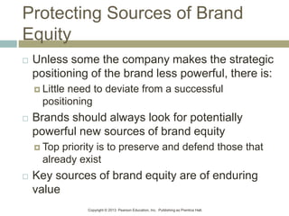 Copyright © 2013 Pearson Education, Inc. Publishing as Prentice Hall.
Protecting Sources of Brand
Equity
 Unless some the company makes the strategic
positioning of the brand less powerful, there is:
 Little need to deviate from a successful
positioning
 Brands should always look for potentially
powerful new sources of brand equity
 Top priority is to preserve and defend those that
already exist
 Key sources of brand equity are of enduring
value
 