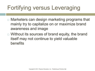Copyright © 2013 Pearson Education, Inc. Publishing as Prentice Hall.
Fortifying versus Leveraging
 Marketers can design marketing programs that
mainly try to capitalize on or maximize brand
awareness and image
 Without its sources of brand equity, the brand
itself may not continue to yield valuable
benefits
 