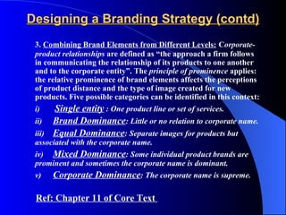Designing a Branding Strategy (contd)
 3. Combining Brand Elements from Different Levels: Corporate-
 product relationships are defined as “the approach a firm follows
 in communicating the relationship of its products to one another
 and to the corporate entity”. The principle of prominence applies:
 the relative prominence of brand elements affects the perceptions
 of product distance and the type of image created for new
 products. Five possible categories can be identified in this context:
 i)   Single entity : One product line or set of services.
 ii) Brand Dominance: Little or no relation to corporate name.
 iii) Equal Dominance: Separate images for products but
 associated with the corporate name.
 iv) Mixed Dominance: Some individual product brands are
 prominent and sometimes the corporate name is dominant.
 v)   Corporate Dominance: The corporate name is supreme.

 Ref: Chapter 11 of Core Text
 