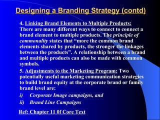 Designing a Branding Strategy (contd)
 4. Linking Brand Elements to Multiple Products:
 There are many different ways to connect to connect a
 brand element to multiple products. The principle of
 commonality states that “more the common brand
 elements shared by products, the stronger the linkages
 between the products”. A relationship between a brand
 and multiple products can also be made with common
 symbols.
 5. Adjustments to the Marketing Program: Two
 potentially useful marketing communication strategies
 to build brand equity at the corporate brand or family
 brand level are:
 i) Corporate Image campaigns, and
 ii) Brand Line Campaigns
Ref: Chapter 11 0f Core Text
 