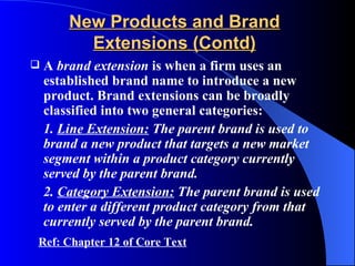 New Products and Brand
          Extensions (Contd)
   A brand extension is when a firm uses an
    established brand name to introduce a new
    product. Brand extensions can be broadly
    classified into two general categories:
    1. Line Extension: The parent brand is used to
    brand a new product that targets a new market
    segment within a product category currently
    served by the parent brand.
    2. Category Extension: The parent brand is used
    to enter a different product category from that
    currently served by the parent brand.
Ref: Chapter 12 of Core Text
 
