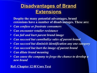 Disadvantages of Brand
               Extensions
    Despite the many potential advantages, brand
    extensions have a number of disadvantages. These are:
   Can confuse or frustrate consumers
   Can encounter retailer resistance
   Can fail and hurt parent brand image
   Can succeed but cannibalize sales of parent brand
   Can succeed but diminish identification any one category
   Can succeed but hurt the image of parent brand
   Can dilute brand meaning
   Can cause the company to forgo the chance to develop a
    new brand
Ref: Chapter 12 0f Core Text
 