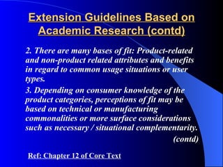 Extension Guidelines Based on
 Academic Research (contd)
2. There are many bases of fit: Product-related
and non-product related attributes and benefits
in regard to common usage situations or user
types.
3. Depending on consumer knowledge of the
product categories, perceptions of fit may be
based on technical or manufacturing
commonalities or more surface considerations
such as necessary / situational complementarity.
                                          (contd)
Ref: Chapter 12 of Core Text
 
