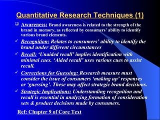 Quantitative Research Techniques (1)
   Awareness: Brand awareness is related to the strength of the
    brand in memory, as reflected by consumers’ ability to identify
    various brand elements.
   Recognition: Relates to consumers’ ability to identify the
    brand under different circumstances
   Recall: ‘Unaided recall’ implies identification with
    minimal cues. ‘Aided recall’ uses various cues to assist
    recall.
   Corrections for Guessing: Research measure must
    consider the issue of consumers ‘making up’ responses
    or ‘guessing’. These may affect strategic brand decisions.
   Strategic Implications: Understanding recognition and
    recall is essential in analyzing formation of consideration
    sets & product decisions made by consumers.
Ref: Chapter 9 of Core Text
 