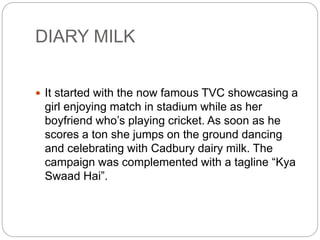 DIARY MILK
 It started with the now famous TVC showcasing a
girl enjoying match in stadium while as her
boyfriend who’s playing cricket. As soon as he
scores a ton she jumps on the ground dancing
and celebrating with Cadbury dairy milk. The
campaign was complemented with a tagline “Kya
Swaad Hai”.
 