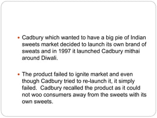  Cadbury which wanted to have a big pie of Indian
sweets market decided to launch its own brand of
sweats and in 1997 it launched Cadbury mithai
around Diwali.
 The product failed to ignite market and even
though Cadbury tried to re-launch it, it simply
failed. Cadbury recalled the product as it could
not woo consumers away from the sweets with its
own sweets.
 