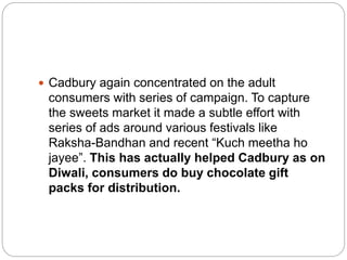  Cadbury again concentrated on the adult
consumers with series of campaign. To capture
the sweets market it made a subtle effort with
series of ads around various festivals like
Raksha-Bandhan and recent “Kuch meetha ho
jayee”. This has actually helped Cadbury as on
Diwali, consumers do buy chocolate gift
packs for distribution.
 