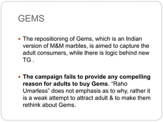 GEMS
 The repositioning of Gems, which is an Indian
version of M&M marbles, is aimed to capture the
adult consumers, while there is logic behind new
TG .
 The campaign fails to provide any compelling
reason for adults to buy Gems. “Raho
Umarless” does not emphasis as to why, rather it
is a weak attempt to attract adult & to make them
rethink about Gems.
 