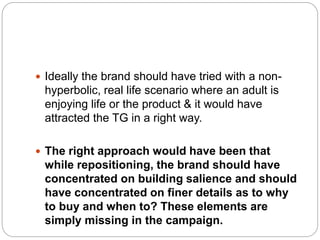  Ideally the brand should have tried with a non-
hyperbolic, real life scenario where an adult is
enjoying life or the product & it would have
attracted the TG in a right way.
 The right approach would have been that
while repositioning, the brand should have
concentrated on building salience and should
have concentrated on finer details as to why
to buy and when to? These elements are
simply missing in the campaign.
 