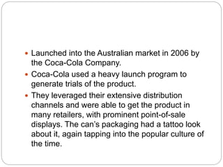  Launched into the Australian market in 2006 by
the Coca-Cola Company.
 Coca-Cola used a heavy launch program to
generate trials of the product.
 They leveraged their extensive distribution
channels and were able to get the product in
many retailers, with prominent point-of-sale
displays. The can’s packaging had a tattoo look
about it, again tapping into the popular culture of
the time.
 