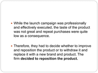  While the launch campaign was professionally
and effectively executed, the taste of the product
was not great and repeat purchases were quite
low as a consequence.
 Therefore, they had to decide whether to improve
and reposition the product or to withdraw it and
replace it with a new brand and product. The
firm decided to reposition the product.
 