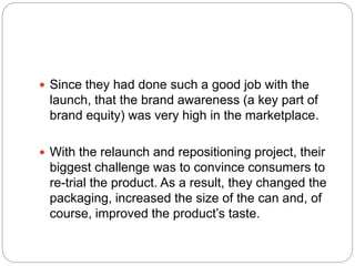  Since they had done such a good job with the
launch, that the brand awareness (a key part of
brand equity) was very high in the marketplace.
 With the relaunch and repositioning project, their
biggest challenge was to convince consumers to
re-trial the product. As a result, they changed the
packaging, increased the size of the can and, of
course, improved the product’s taste.
 