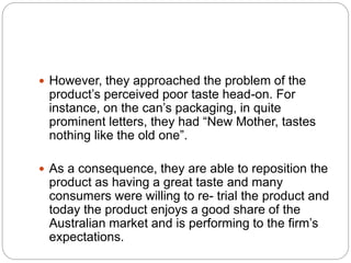  However, they approached the problem of the
product’s perceived poor taste head-on. For
instance, on the can’s packaging, in quite
prominent letters, they had “New Mother, tastes
nothing like the old one”.
 As a consequence, they are able to reposition the
product as having a great taste and many
consumers were willing to re- trial the product and
today the product enjoys a good share of the
Australian market and is performing to the firm’s
expectations.
 