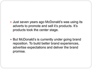  Just seven years ago McDonald’s was using its
adverts to promote and sell it’s products. It’s
products took the center stage.
 But McDonald’s is currently under going brand
reposition. To build better brand experiences,
advertise expectations and deliver the brand
promise.
 