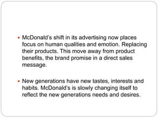  McDonald’s shift in its advertising now places
focus on human qualities and emotion. Replacing
their products. This move away from product
benefits, the brand promise in a direct sales
message.
 New generations have new tastes, interests and
habits. McDonald’s is slowly changing itself to
reflect the new generations needs and desires.
 