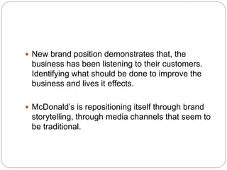  New brand position demonstrates that, the
business has been listening to their customers.
Identifying what should be done to improve the
business and lives it effects.
 McDonald’s is repositioning itself through brand
storytelling, through media channels that seem to
be traditional.
 