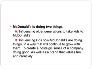  McDonald’s is doing two things
A. Influencing older generations to take kids to
McDonald’s
B. Influencing kids how McDonald’s are doing
things, in a way that will continue to grow with
them. To create a nostalgic sense of a company
doing good. As well as a brand that values fun
and creativity.
 