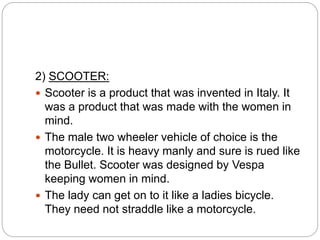 2) SCOOTER:
 Scooter is a product that was invented in Italy. It
was a product that was made with the women in
mind.
 The male two wheeler vehicle of choice is the
motorcycle. It is heavy manly and sure is rued like
the Bullet. Scooter was designed by Vespa
keeping women in mind.
 The lady can get on to it like a ladies bicycle.
They need not straddle like a motorcycle.
 