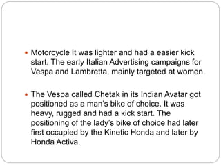  Motorcycle It was lighter and had a easier kick
start. The early Italian Advertising campaigns for
Vespa and Lambretta, mainly targeted at women.
 The Vespa called Chetak in its Indian Avatar got
positioned as a man’s bike of choice. It was
heavy, rugged and had a kick start. The
positioning of the lady’s bike of choice had later
first occupied by the Kinetic Honda and later by
Honda Activa.
 