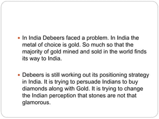  In India Debeers faced a problem. In India the
metal of choice is gold. So much so that the
majority of gold mined and sold in the world finds
its way to India.
 Debeers is still working out its positioning strategy
in India. It is trying to persuade Indians to buy
diamonds along with Gold. It is trying to change
the Indian perception that stones are not that
glamorous.
 