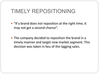 TIMELY REPOSITIONING
 "If a brand does not reposition at the right time, it
may not get a second chance“.
 The company decided to reposition the brand in a
timely manner and target new market segment. This
decision was taken in lieu of the lagging sales.
 