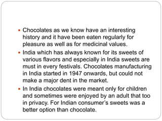  Chocolates as we know have an interesting
history and it have been eaten regularly for
pleasure as well as for medicinal values.
 India which has always known for its sweets of
various flavors and especially in India sweets are
must in every festivals. Chocolates manufacturing
in India started in 1947 onwards, but could not
make a major dent in the market.
 In India chocolates were meant only for children
and sometimes were enjoyed by an adult that too
in privacy. For Indian consumer’s sweets was a
better option than chocolate.
 