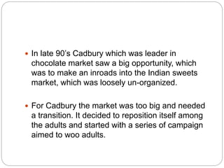  In late 90’s Cadbury which was leader in
chocolate market saw a big opportunity, which
was to make an inroads into the Indian sweets
market, which was loosely un-organized.
 For Cadbury the market was too big and needed
a transition. It decided to reposition itself among
the adults and started with a series of campaign
aimed to woo adults.
 