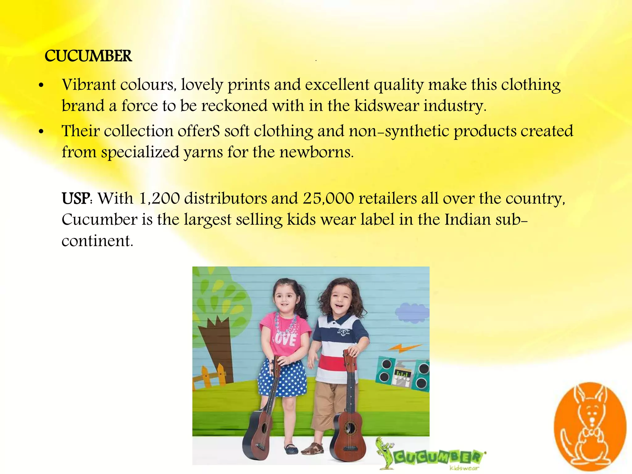 .
CUCUMBER
• Vibrant colours, lovely prints and excellent quality make this clothing
brand a force to be reckoned with in the kidswear industry.
• Their collection offerS soft clothing and non-synthetic products created
from specialized yarns for the newborns.
USP: With 1,200 distributors and 25,000 retailers all over the country,
Cucumber is the largest selling kids wear label in the Indian sub-
continent.
 