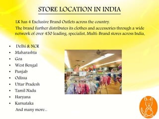 STORE LOCATION IN INDIA
LK has 4 Exclusive Brand Outlets across the country.
The brand further distributes its clothes and...