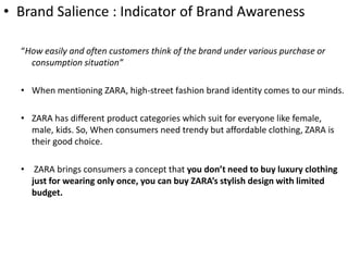 • Brand Salience : Indicator of Brand Awareness
“How easily and often customers think of the brand under various purchase or
consumption situation”
• When mentioning ZARA, high-street fashion brand identity comes to our minds.
• ZARA has different product categories which suit for everyone like female,
male, kids. So, When consumers need trendy but affordable clothing, ZARA ​is
their good choice.
• ZARA brings consumers a concept that you don’t need to buy luxury clothing
just for wearing only once, you can buy ZARA’s stylish design with limited
budget.
 