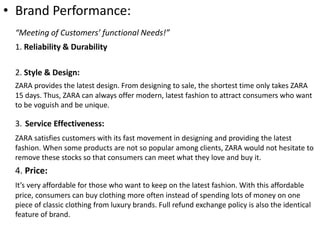 • Brand Performance:
“Meeting of Customers’ functional Needs!”
1. Reliability & Durability
2. Style & Design:
ZARA provides the latest design. From designing to sale, the shortest time only takes ZARA
15 days. Thus, ZARA can always offer modern, latest fashion to attract consumers who want
to be voguish and be unique.
3. Service Effectiveness:
ZARA satisfies customers with its fast movement in designing and providing the latest
fashion. When some products are not so popular among clients, ZARA would not hesitate to
remove these stocks so that consumers can meet what they love and buy it.
4. Price:
It’s very affordable for those who want to keep on the latest fashion. With this affordable
price, consumers can buy clothing more often instead of spending lots of money on one
piece of classic clothing from luxury brands. Full refund exchange policy is also the identical
feature of brand.
 