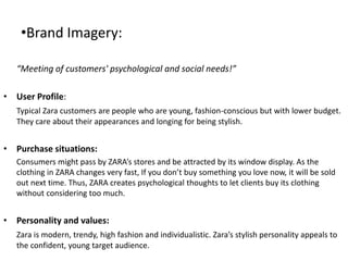 •Brand Imagery:
“Meeting of customers' psychological and social needs!”
• User Profile:
Typical Zara customers are people who are young, fashion-conscious but with lower budget.
They care about their appearances and longing for being stylish.
• Purchase situations:
Consumers might pass by ZARA’s stores and be attracted by its window display. As the
clothing in ZARA changes very fast, If you don’t buy something you love now, it will be sold
out next time. Thus, ZARA creates psychological thoughts to let clients buy its clothing
without considering too much.
• Personality and values:
Zara is modern, trendy, high fashion and individualistic. Zara’s stylish personality appeals to
the confident, young target audience.
 